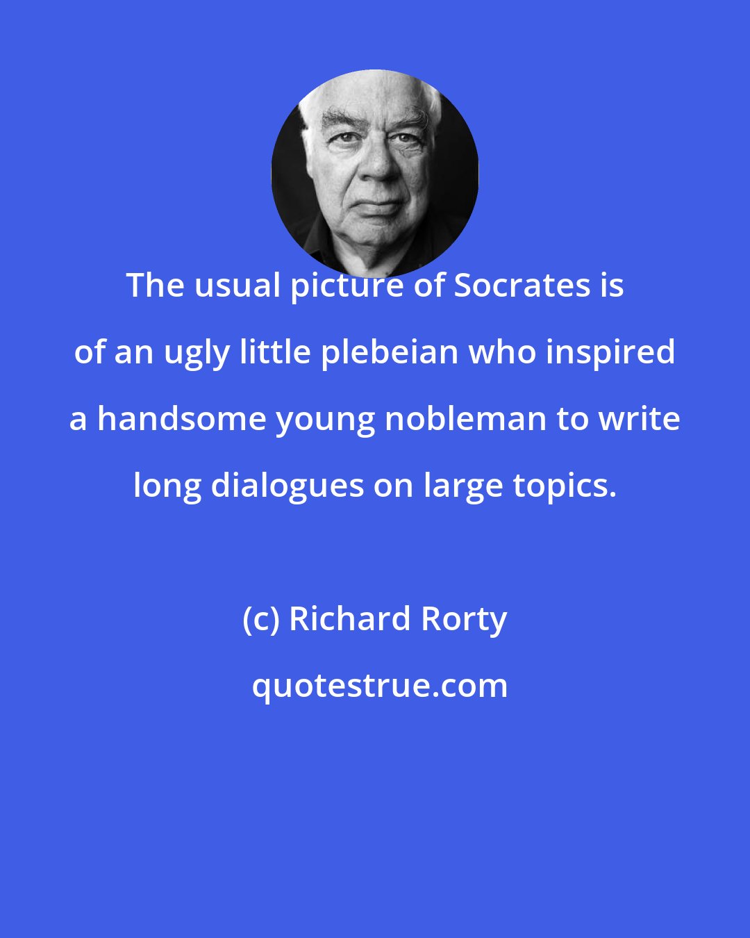 Richard Rorty: The usual picture of Socrates is of an ugly little plebeian who inspired a handsome young nobleman to write long dialogues on large topics.