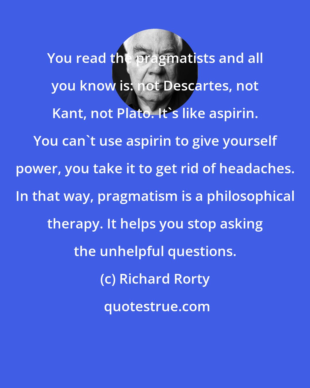 Richard Rorty: You read the pragmatists and all you know is: not Descartes, not Kant, not Plato. It's like aspirin. You can't use aspirin to give yourself power, you take it to get rid of headaches. In that way, pragmatism is a philosophical therapy. It helps you stop asking the unhelpful questions.