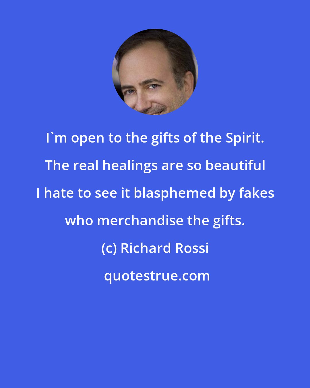Richard Rossi: I'm open to the gifts of the Spirit. The real healings are so beautiful I hate to see it blasphemed by fakes who merchandise the gifts.
