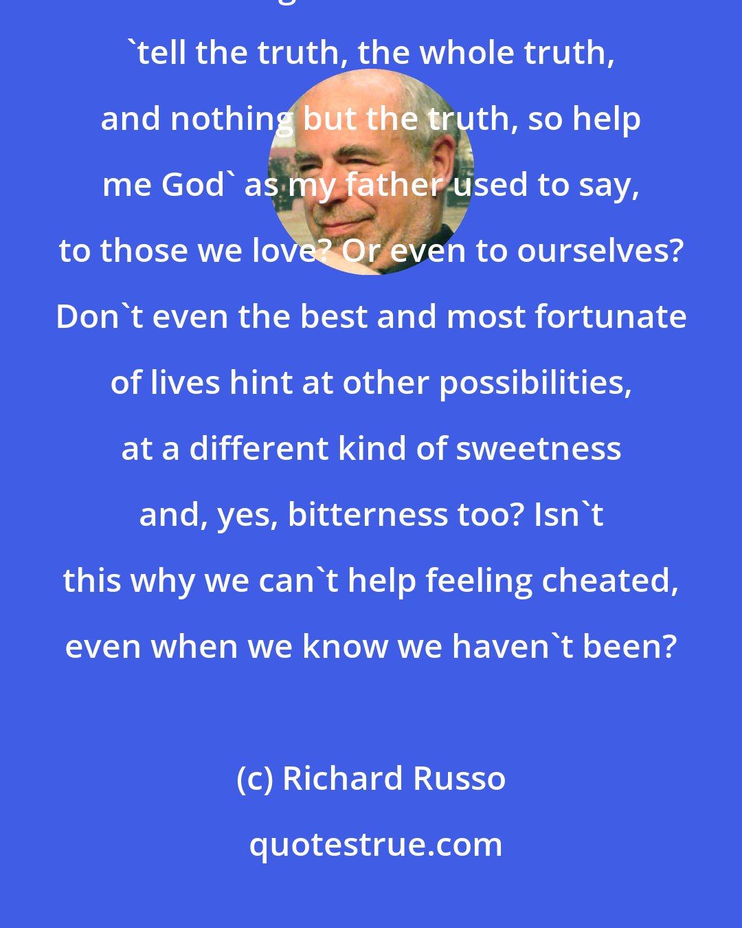 Richard Russo: I told him the truth, that I loved him and didn't regret anything about our lives together. But do we ever 'tell the truth, the whole truth, and nothing but the truth, so help me God' as my father used to say, to those we love? Or even to ourselves? Don't even the best and most fortunate of lives hint at other possibilities, at a different kind of sweetness and, yes, bitterness too? Isn't this why we can't help feeling cheated, even when we know we haven't been?