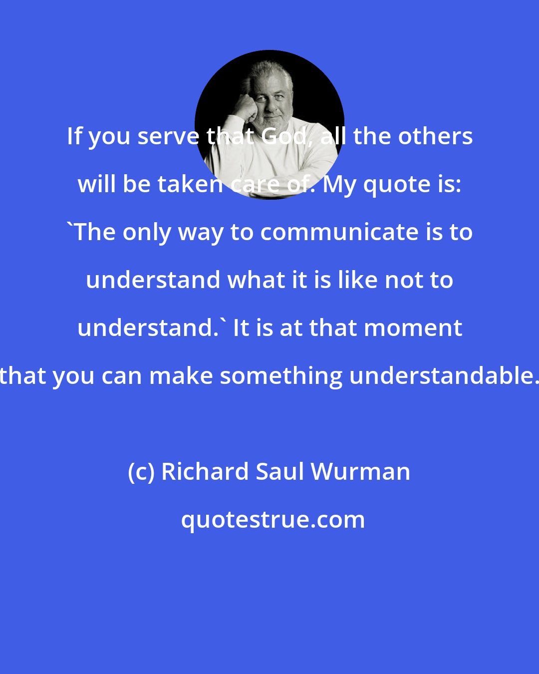 Richard Saul Wurman: If you serve that God, all the others will be taken care of. My quote is: 'The only way to communicate is to understand what it is like not to understand.' It is at that moment that you can make something understandable.