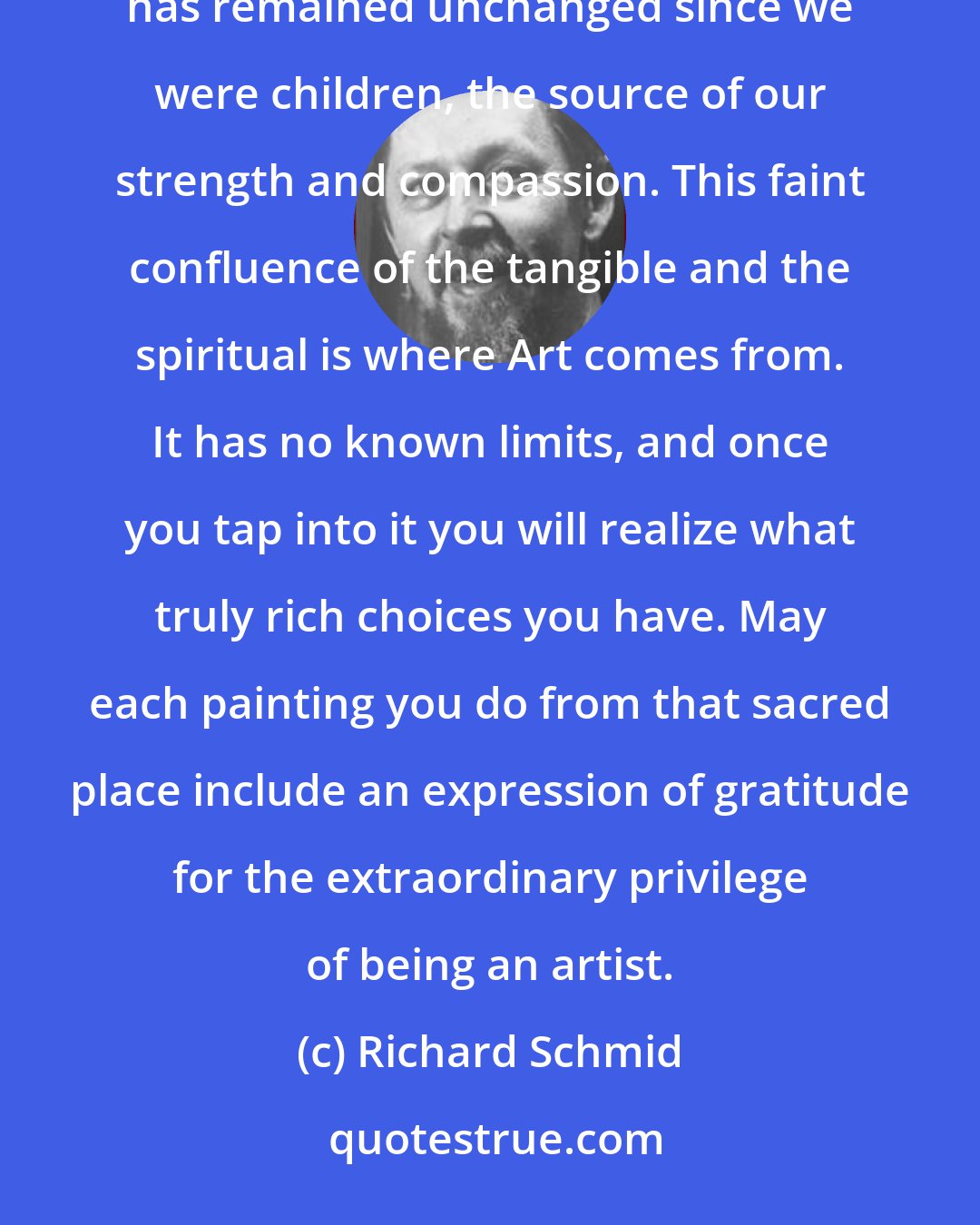 Richard Schmid: Somewhere within all of us is a wordless center, a part of us that hopes to be immortal in some way, a part that has remained unchanged since we were children, the source of our strength and compassion. This faint confluence of the tangible and the spiritual is where Art comes from. It has no known limits, and once you tap into it you will realize what truly rich choices you have. May each painting you do from that sacred place include an expression of gratitude for the extraordinary privilege of being an artist.