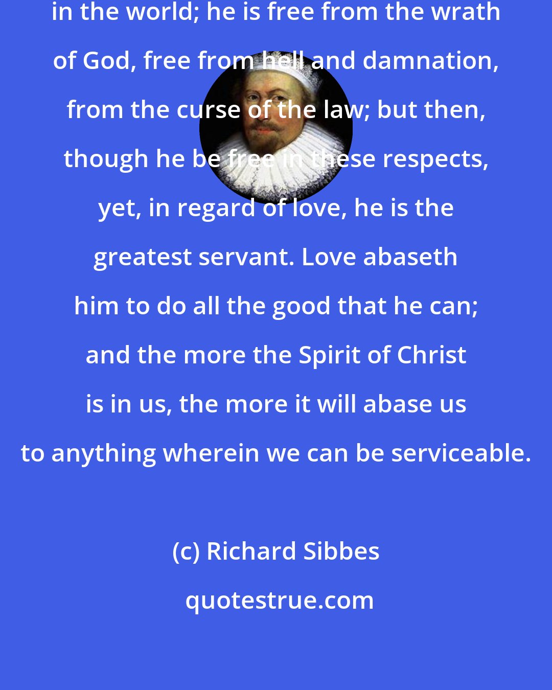 Richard Sibbes: A Christian is the greatest freeman in the world; he is free from the wrath of God, free from hell and damnation, from the curse of the law; but then, though he be free in these respects, yet, in regard of love, he is the greatest servant. Love abaseth him to do all the good that he can; and the more the Spirit of Christ is in us, the more it will abase us to anything wherein we can be serviceable.