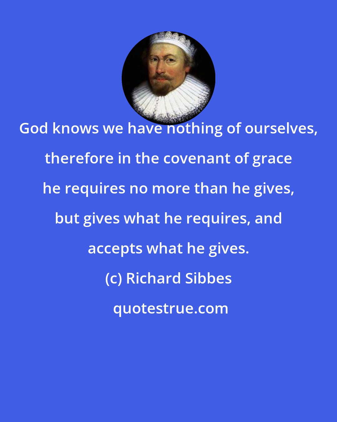 Richard Sibbes: God knows we have nothing of ourselves, therefore in the covenant of grace he requires no more than he gives, but gives what he requires, and accepts what he gives.