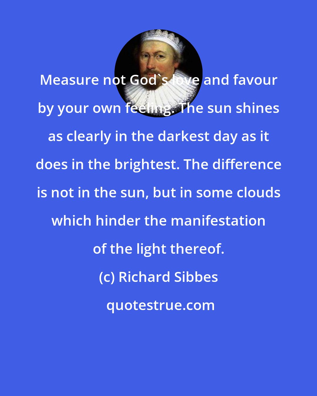Richard Sibbes: Measure not God's love and favour by your own feeling. The sun shines as clearly in the darkest day as it does in the brightest. The difference is not in the sun, but in some clouds which hinder the manifestation of the light thereof.