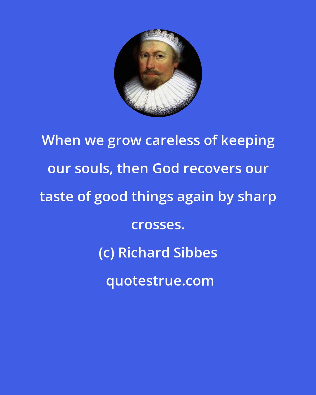 Richard Sibbes: When we grow careless of keeping our souls, then God recovers our taste of good things again by sharp crosses.