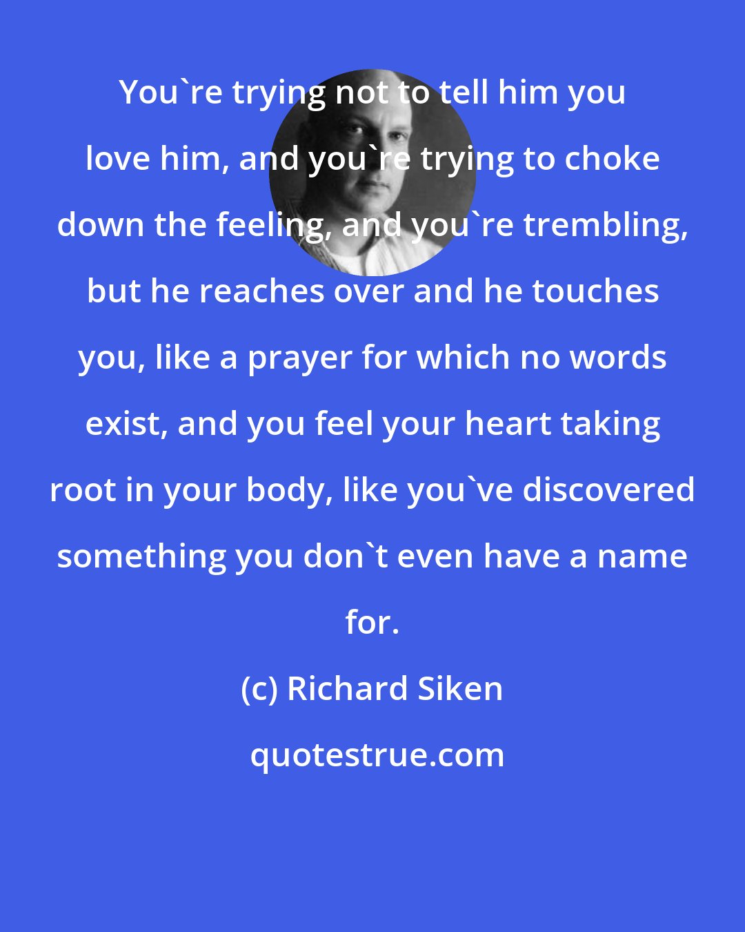 Richard Siken: You're trying not to tell him you love him, and you're trying to choke down the feeling, and you're trembling, but he reaches over and he touches you, like a prayer for which no words exist, and you feel your heart taking root in your body, like you've discovered something you don't even have a name for.