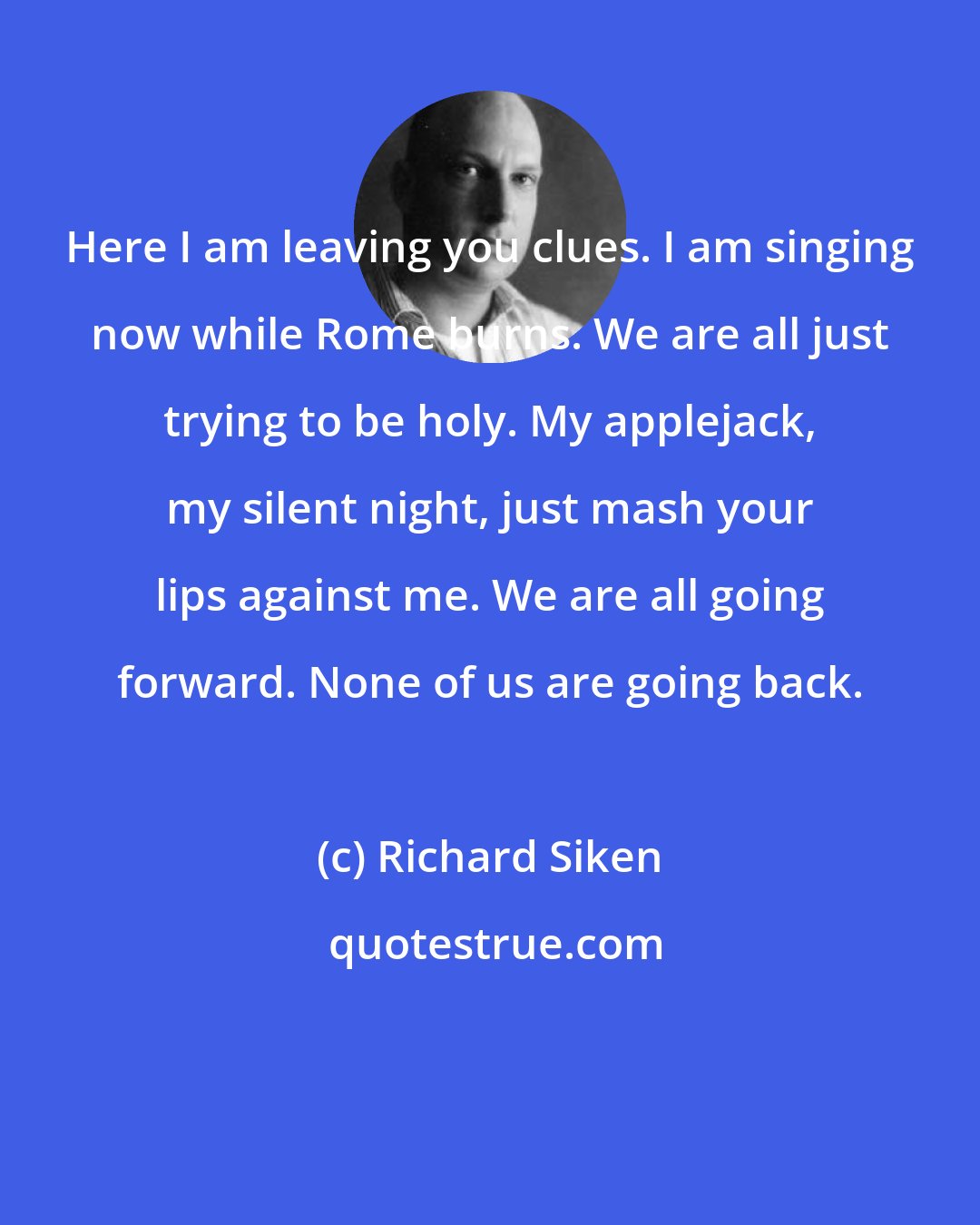 Richard Siken: Here I am leaving you clues. I am singing now while Rome burns. We are all just trying to be holy. My applejack, my silent night, just mash your lips against me. We are all going forward. None of us are going back.