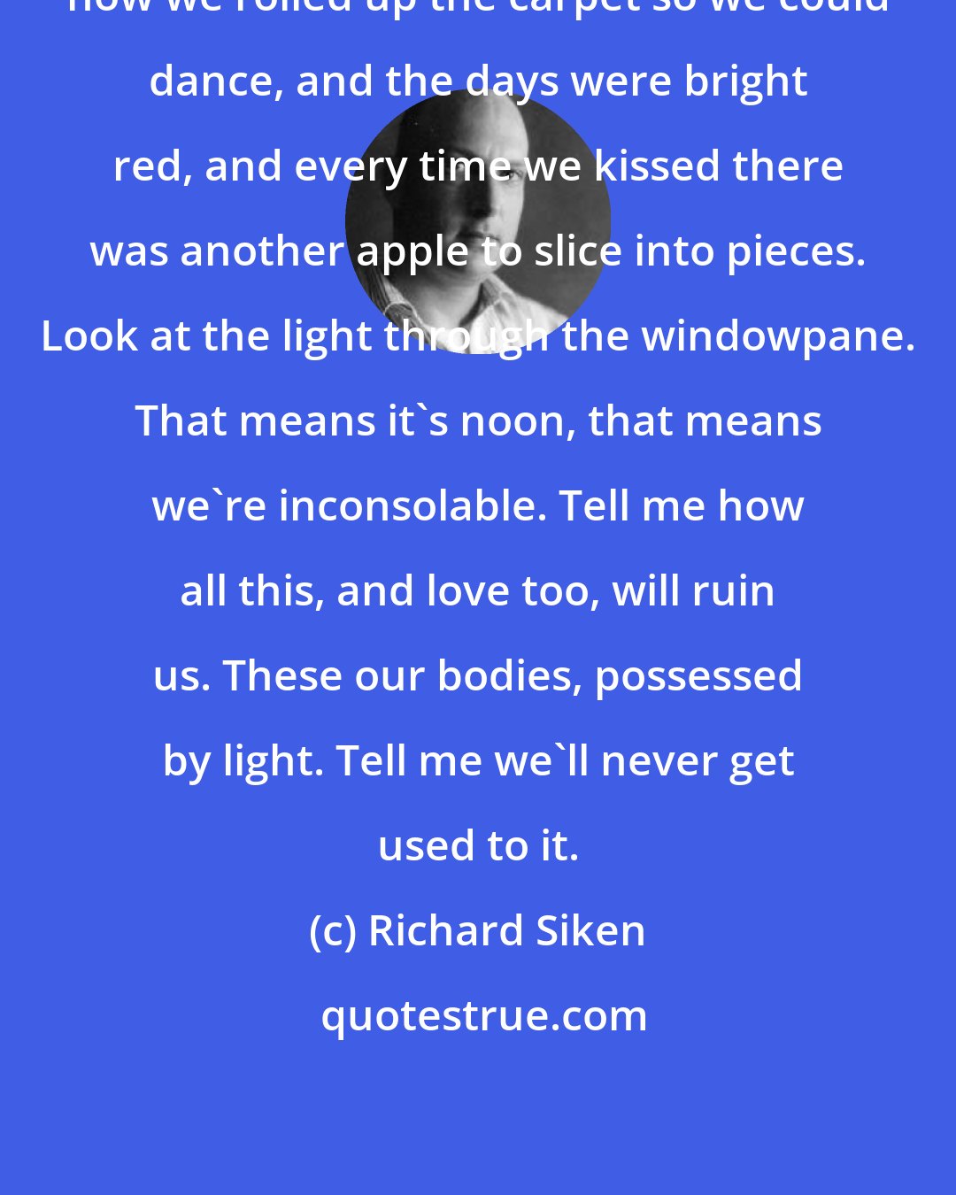 Richard Siken: how we rolled up the carpet so we could dance, and the days were bright red, and every time we kissed there was another apple to slice into pieces. Look at the light through the windowpane. That means it's noon, that means we're inconsolable. Tell me how all this, and love too, will ruin us. These our bodies, possessed by light. Tell me we'll never get used to it.