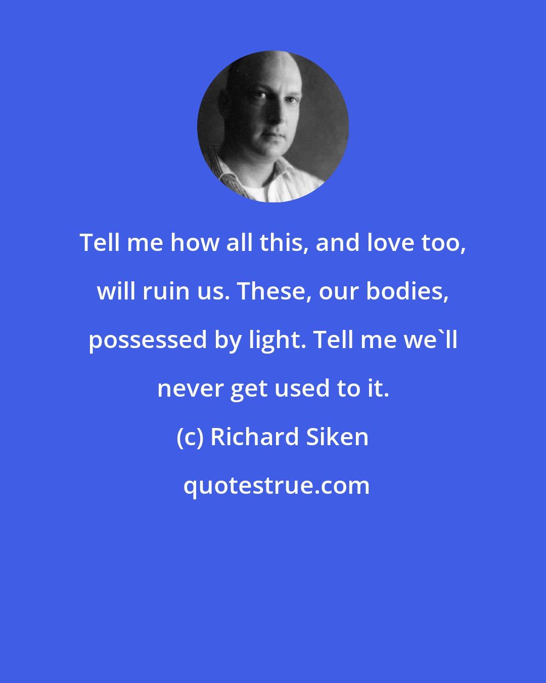 Richard Siken: Tell me how all this, and love too, will ruin us. These, our bodies, possessed by light. Tell me we'll never get used to it.