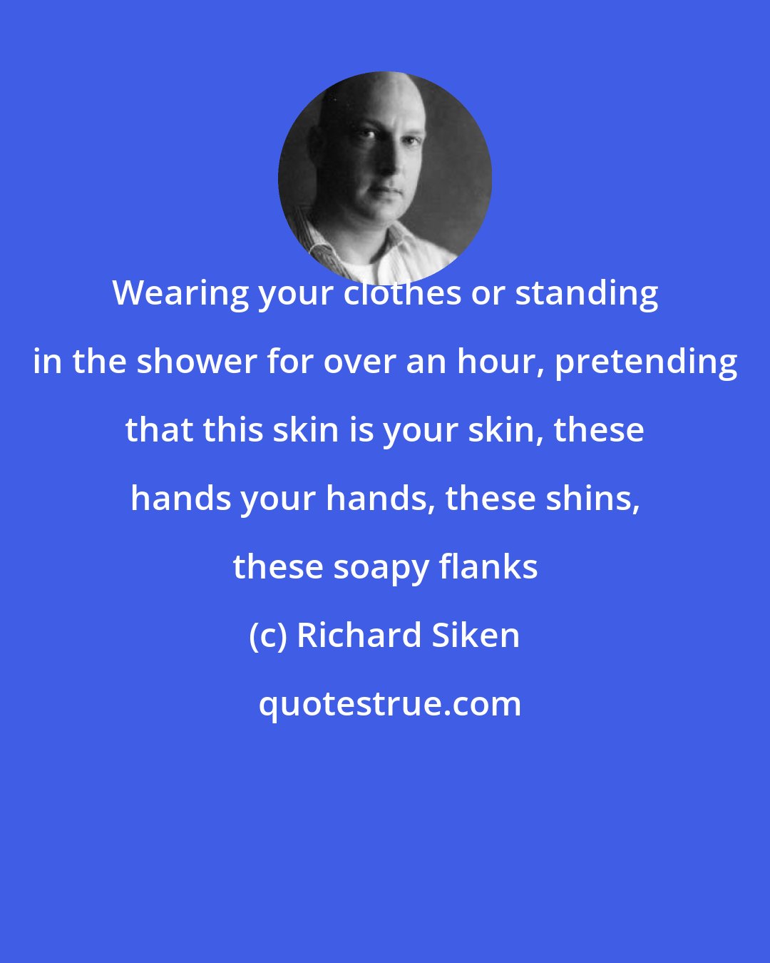 Richard Siken: Wearing your clothes or standing in the shower for over an hour, pretending that this skin is your skin, these hands your hands, these shins, these soapy flanks