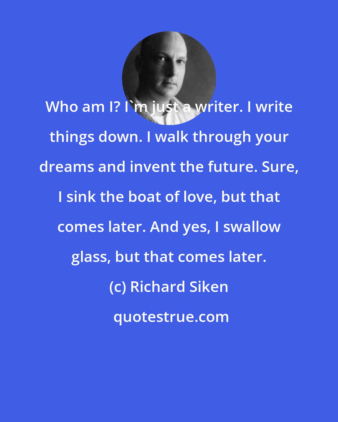 Richard Siken: Who am I? I'm just a writer. I write things down. I walk through your dreams and invent the future. Sure, I sink the boat of love, but that comes later. And yes, I swallow glass, but that comes later.