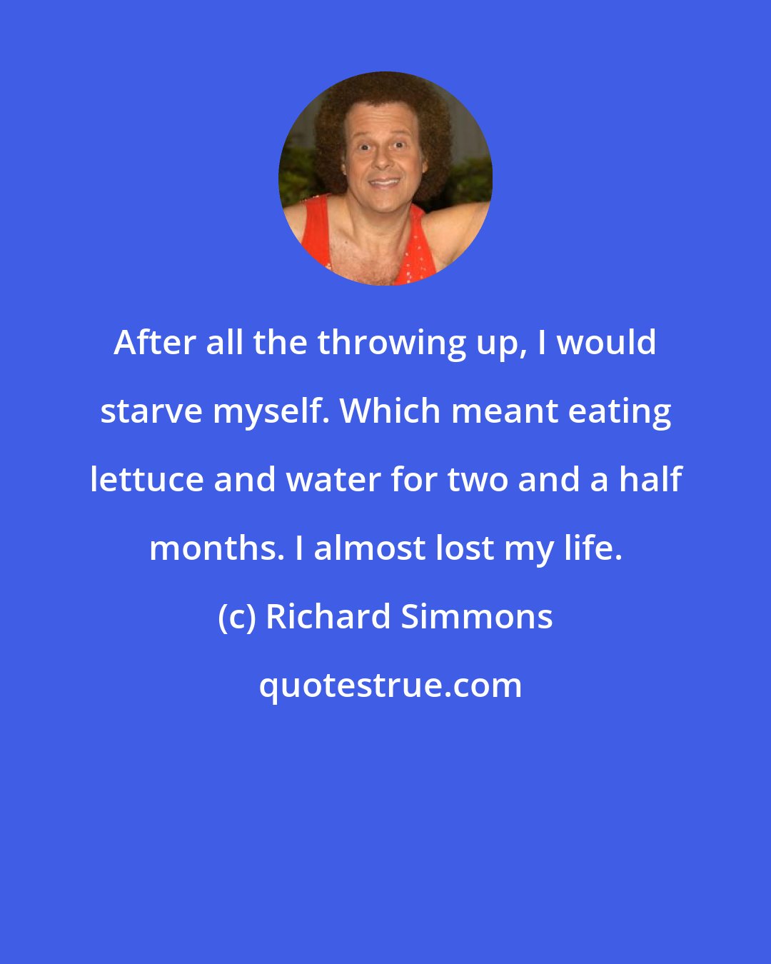 Richard Simmons: After all the throwing up, I would starve myself. Which meant eating lettuce and water for two and a half months. I almost lost my life.