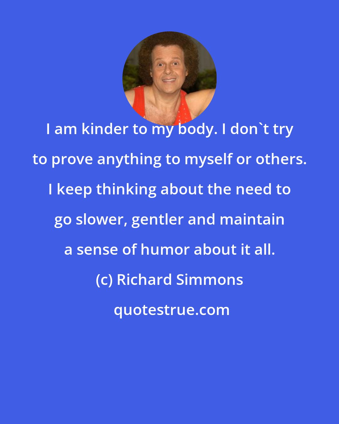 Richard Simmons: I am kinder to my body. I don't try to prove anything to myself or others. I keep thinking about the need to go slower, gentler and maintain a sense of humor about it all.