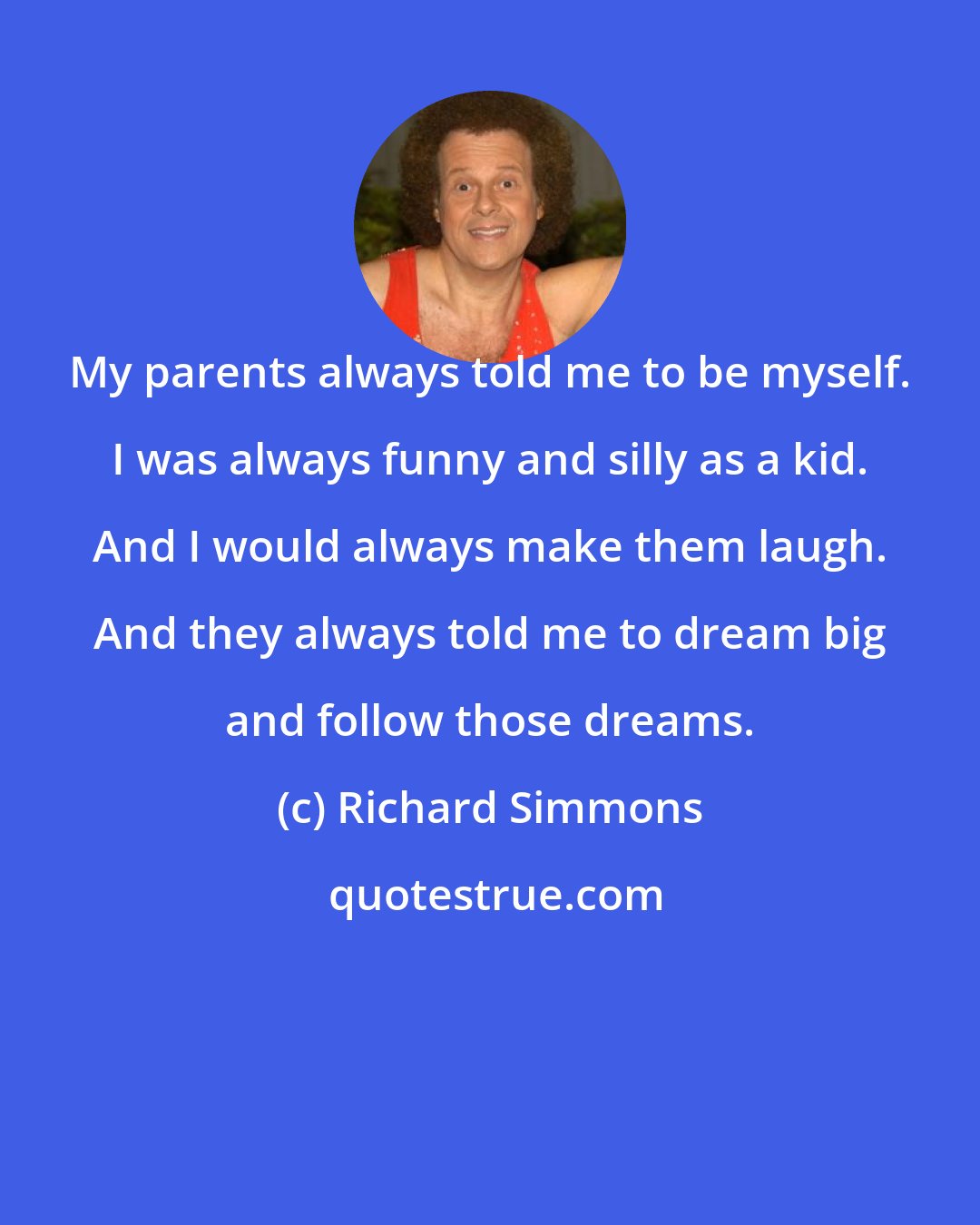 Richard Simmons: My parents always told me to be myself. I was always funny and silly as a kid. And I would always make them laugh. And they always told me to dream big and follow those dreams.