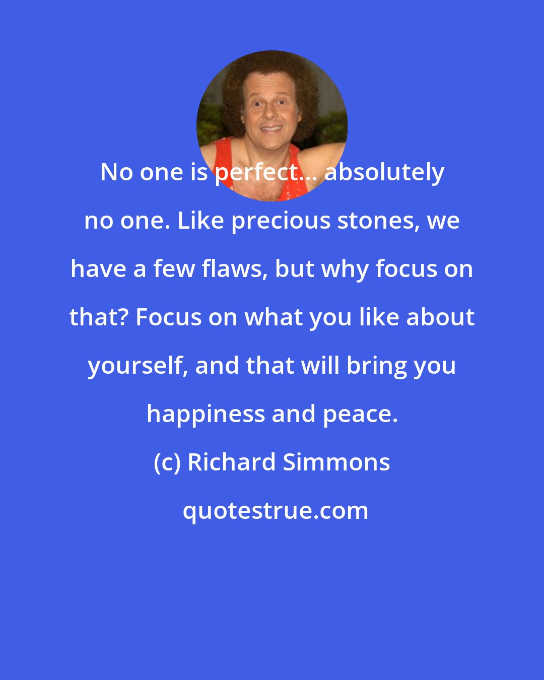 Richard Simmons: No one is perfect... absolutely no one. Like precious stones, we have a few flaws, but why focus on that? Focus on what you like about yourself, and that will bring you happiness and peace.