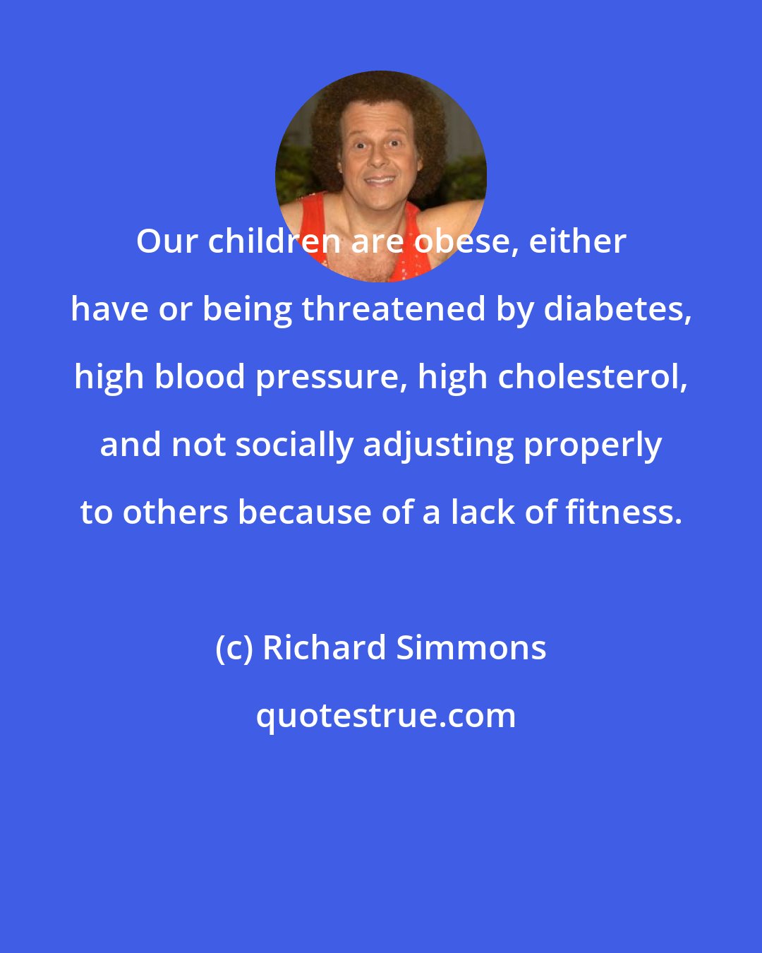 Richard Simmons: Our children are obese, either have or being threatened by diabetes, high blood pressure, high cholesterol, and not socially adjusting properly to others because of a lack of fitness.
