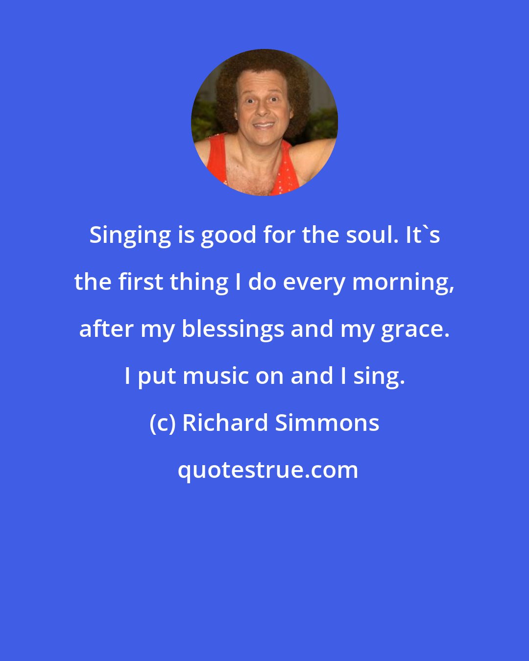 Richard Simmons: Singing is good for the soul. It's the first thing I do every morning, after my blessings and my grace. I put music on and I sing.