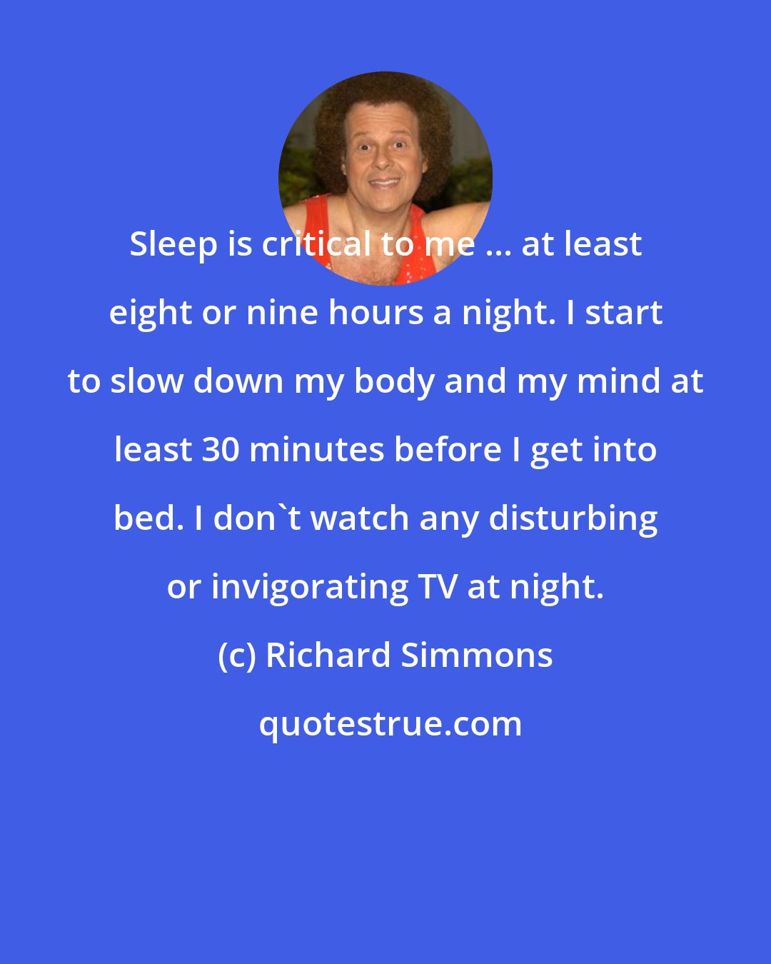 Richard Simmons: Sleep is critical to me ... at least eight or nine hours a night. I start to slow down my body and my mind at least 30 minutes before I get into bed. I don't watch any disturbing or invigorating TV at night.