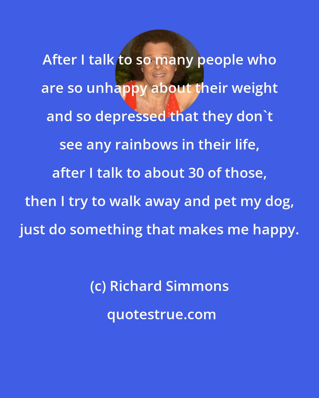 Richard Simmons: After I talk to so many people who are so unhappy about their weight and so depressed that they don't see any rainbows in their life, after I talk to about 30 of those, then I try to walk away and pet my dog, just do something that makes me happy.