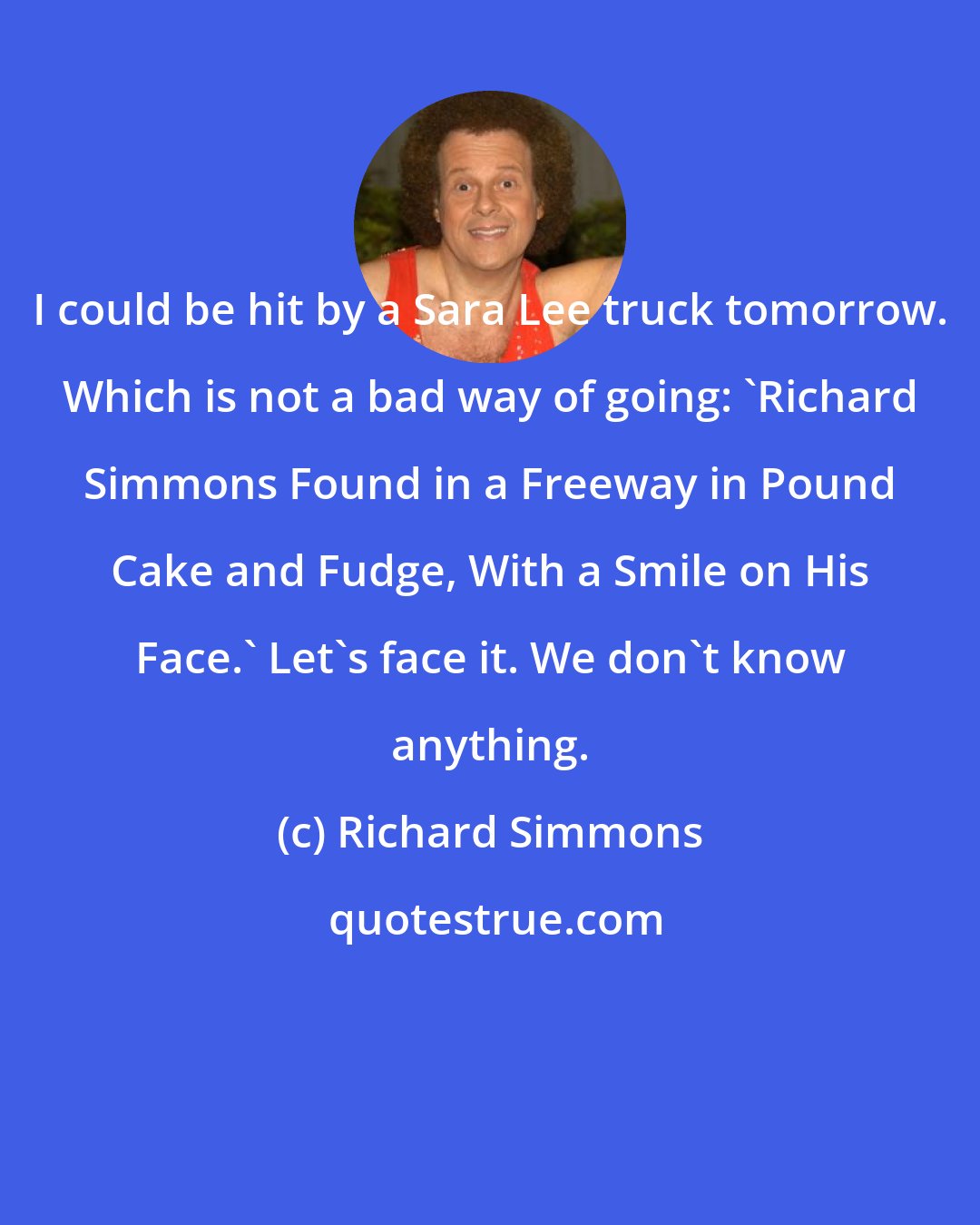 Richard Simmons: I could be hit by a Sara Lee truck tomorrow. Which is not a bad way of going: 'Richard Simmons Found in a Freeway in Pound Cake and Fudge, With a Smile on His Face.' Let's face it. We don't know anything.