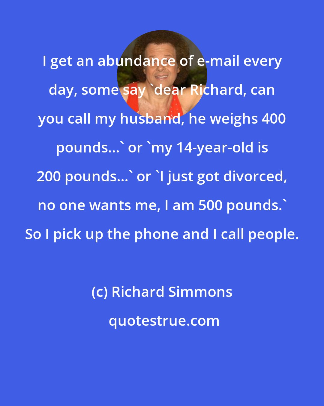 Richard Simmons: I get an abundance of e-mail every day, some say 'dear Richard, can you call my husband, he weighs 400 pounds...' or 'my 14-year-old is 200 pounds...' or 'I just got divorced, no one wants me, I am 500 pounds.' So I pick up the phone and I call people.