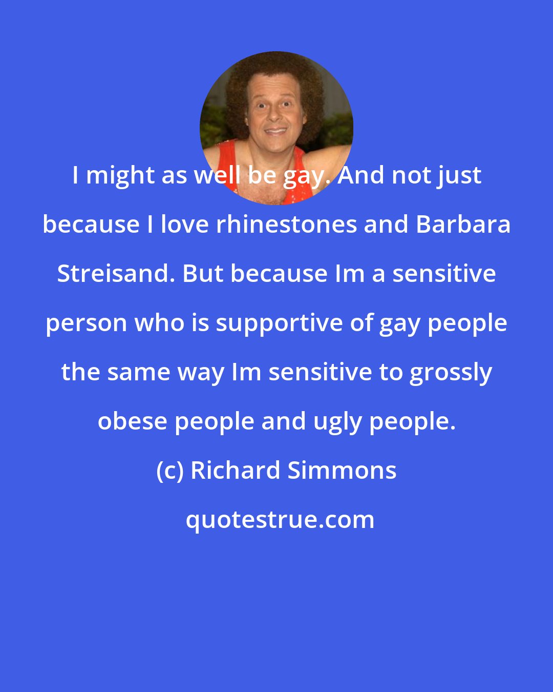 Richard Simmons: I might as well be gay. And not just because I love rhinestones and Barbara Streisand. But because Im a sensitive person who is supportive of gay people the same way Im sensitive to grossly obese people and ugly people.