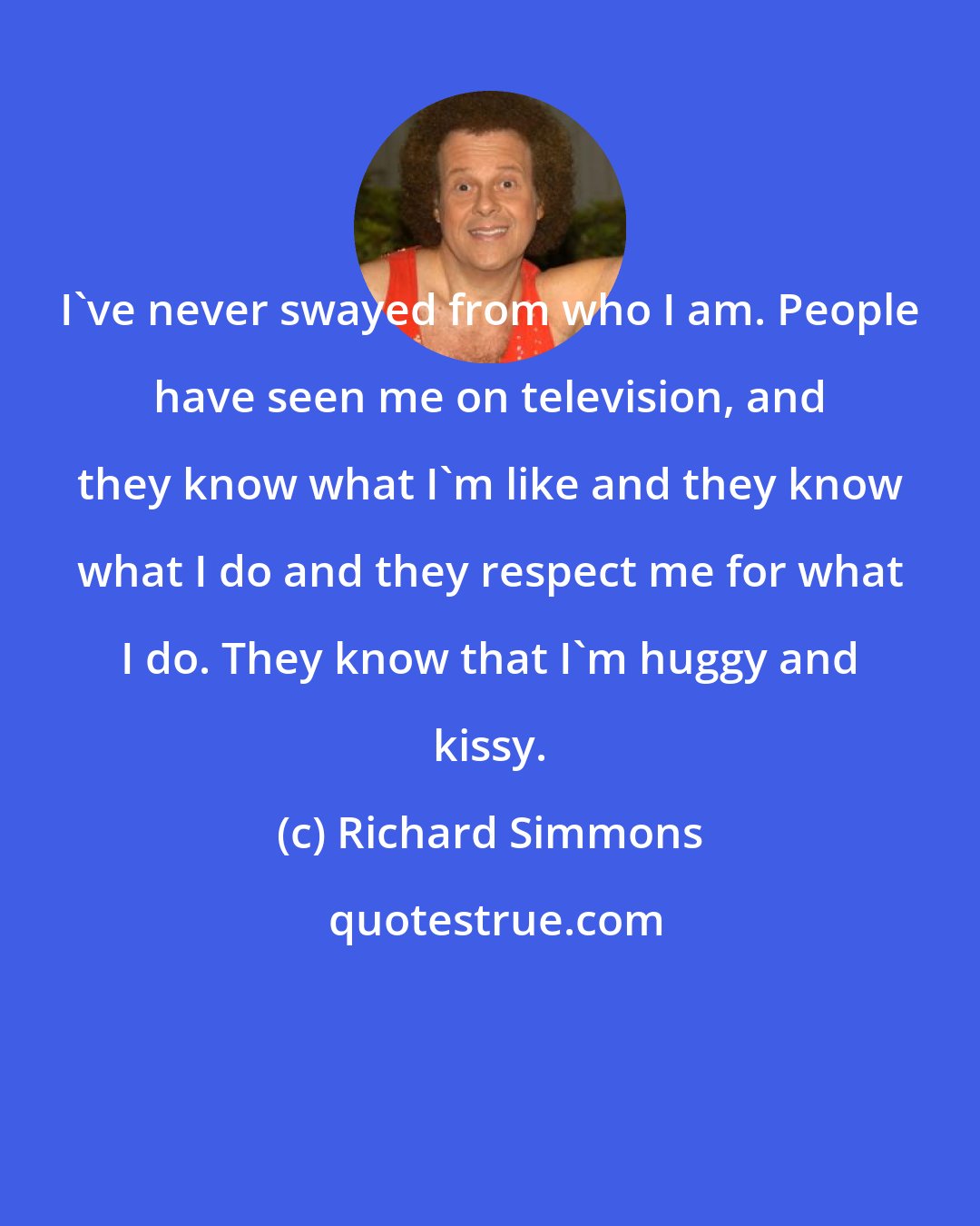 Richard Simmons: I've never swayed from who I am. People have seen me on television, and they know what I'm like and they know what I do and they respect me for what I do. They know that I'm huggy and kissy.