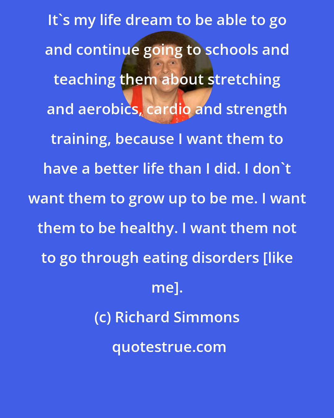 Richard Simmons: It's my life dream to be able to go and continue going to schools and teaching them about stretching and aerobics, cardio and strength training, because I want them to have a better life than I did. I don't want them to grow up to be me. I want them to be healthy. I want them not to go through eating disorders [like me].