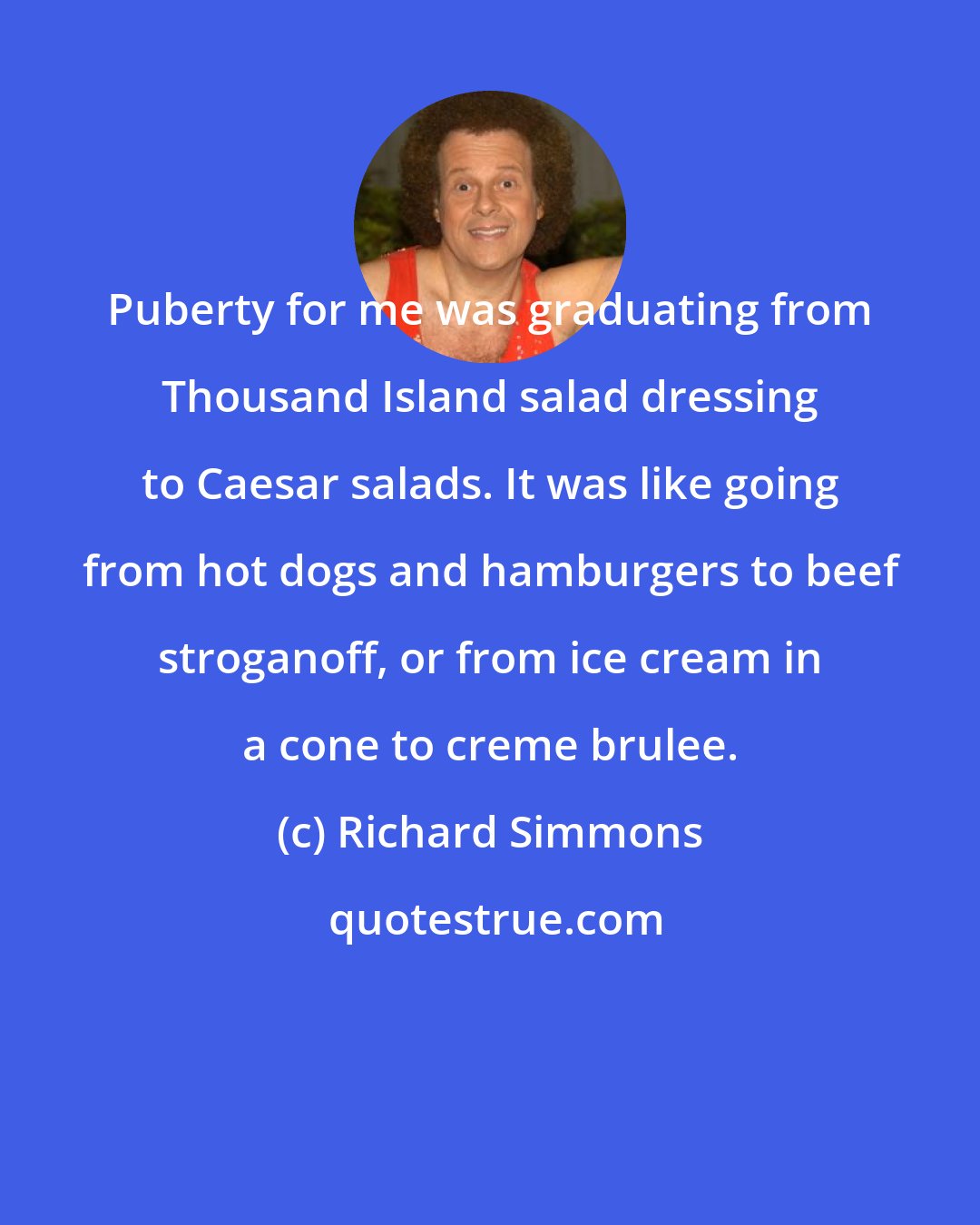 Richard Simmons: Puberty for me was graduating from Thousand Island salad dressing to Caesar salads. It was like going from hot dogs and hamburgers to beef stroganoff, or from ice cream in a cone to creme brulee.