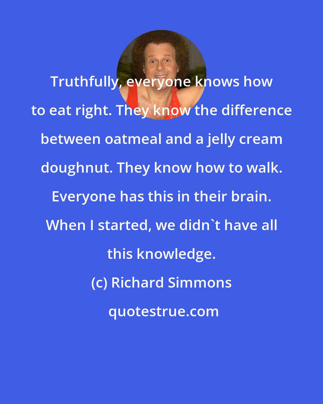 Richard Simmons: Truthfully, everyone knows how to eat right. They know the difference between oatmeal and a jelly cream doughnut. They know how to walk. Everyone has this in their brain. When I started, we didn't have all this knowledge.