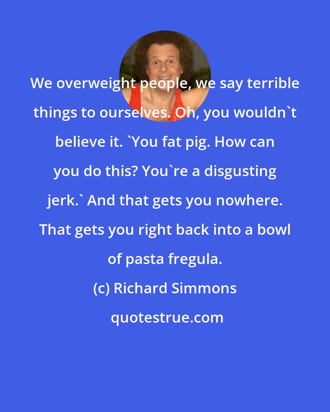 Richard Simmons: We overweight people, we say terrible things to ourselves. Oh, you wouldn't believe it. 'You fat pig. How can you do this? You're a disgusting jerk.' And that gets you nowhere. That gets you right back into a bowl of pasta fregula.