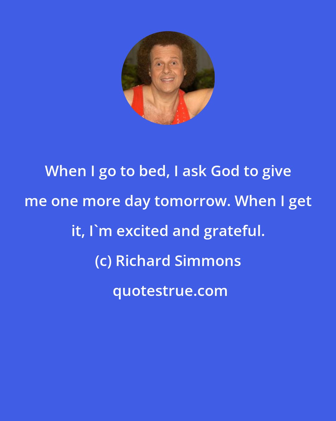 Richard Simmons: When I go to bed, I ask God to give me one more day tomorrow. When I get it, I'm excited and grateful.