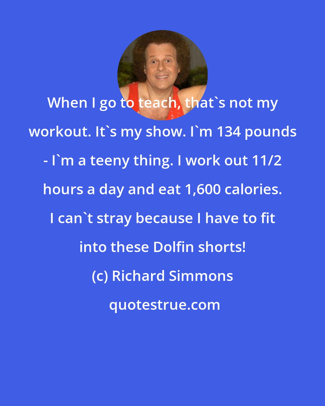 Richard Simmons: When I go to teach, that's not my workout. It's my show. I'm 134 pounds - I'm a teeny thing. I work out 11/2 hours a day and eat 1,600 calories. I can't stray because I have to fit into these Dolfin shorts!