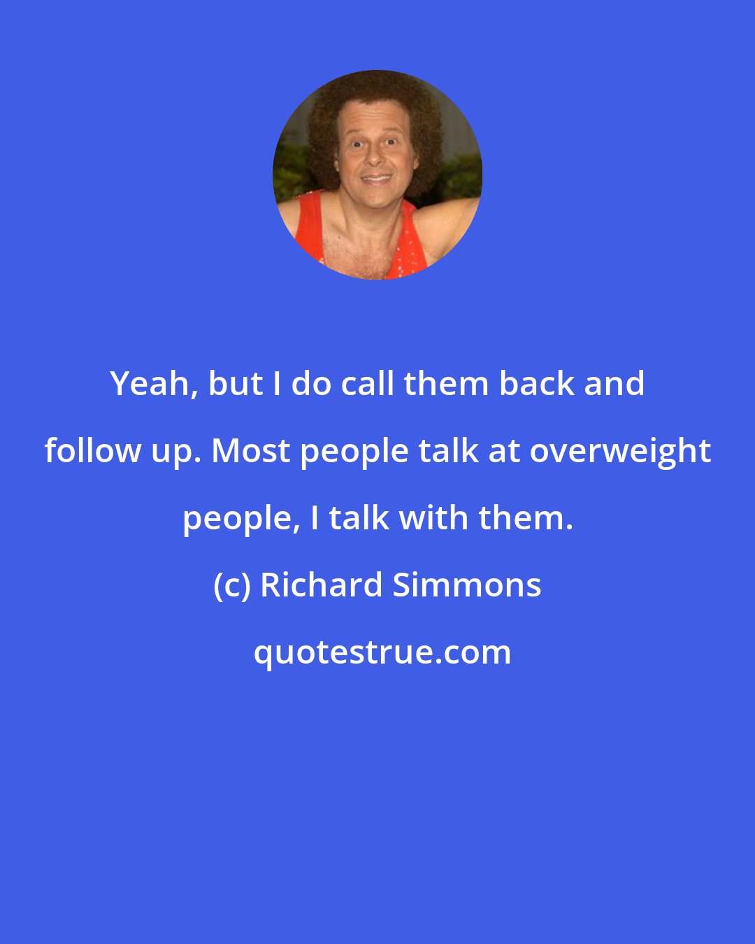 Richard Simmons: Yeah, but I do call them back and follow up. Most people talk at overweight people, I talk with them.