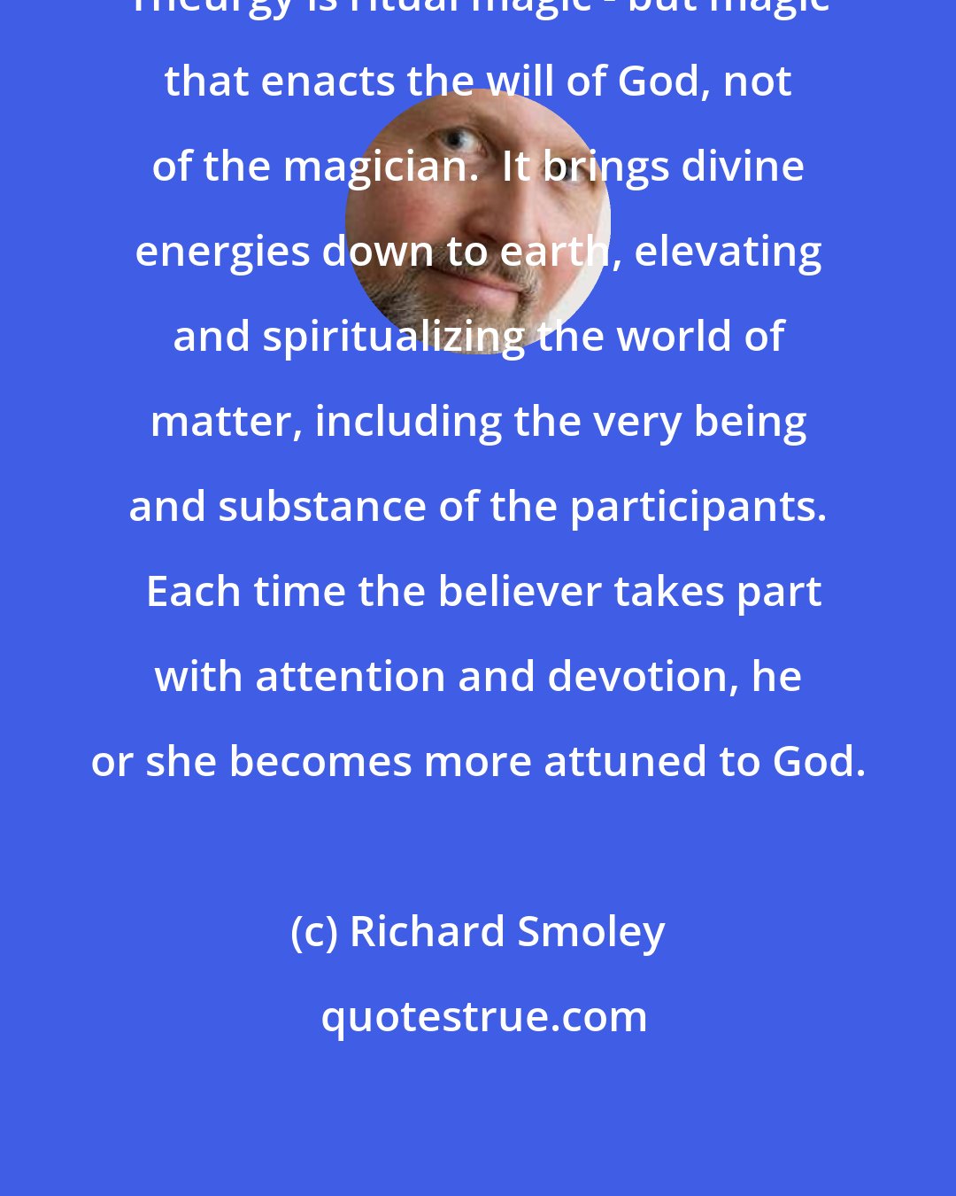 Richard Smoley: Theurgy is ritual magic - but magic that enacts the will of God, not of the magician.  It brings divine energies down to earth, elevating and spiritualizing the world of matter, including the very being and substance of the participants.  Each time the believer takes part with attention and devotion, he or she becomes more attuned to God.
