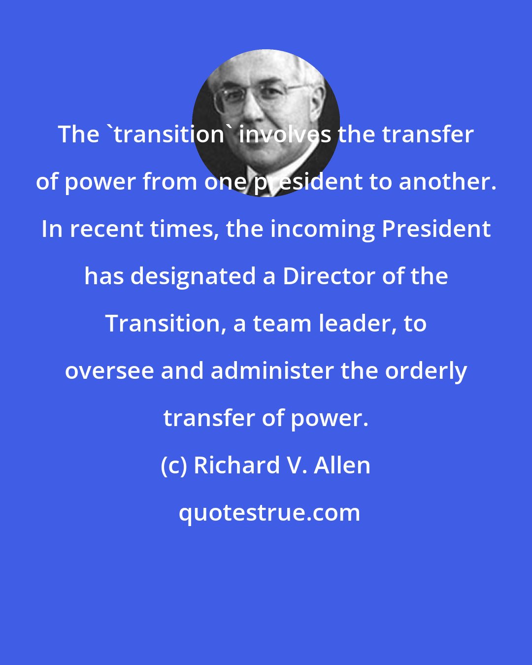 Richard V. Allen: The 'transition' involves the transfer of power from one president to another. In recent times, the incoming President has designated a Director of the Transition, a team leader, to oversee and administer the orderly transfer of power.