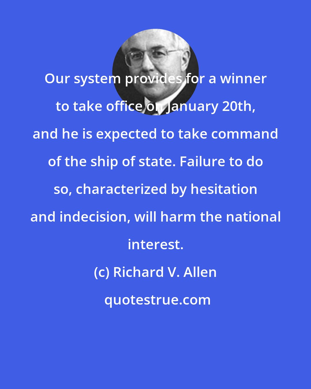 Richard V. Allen: Our system provides for a winner to take office on January 20th, and he is expected to take command of the ship of state. Failure to do so, characterized by hesitation and indecision, will harm the national interest.