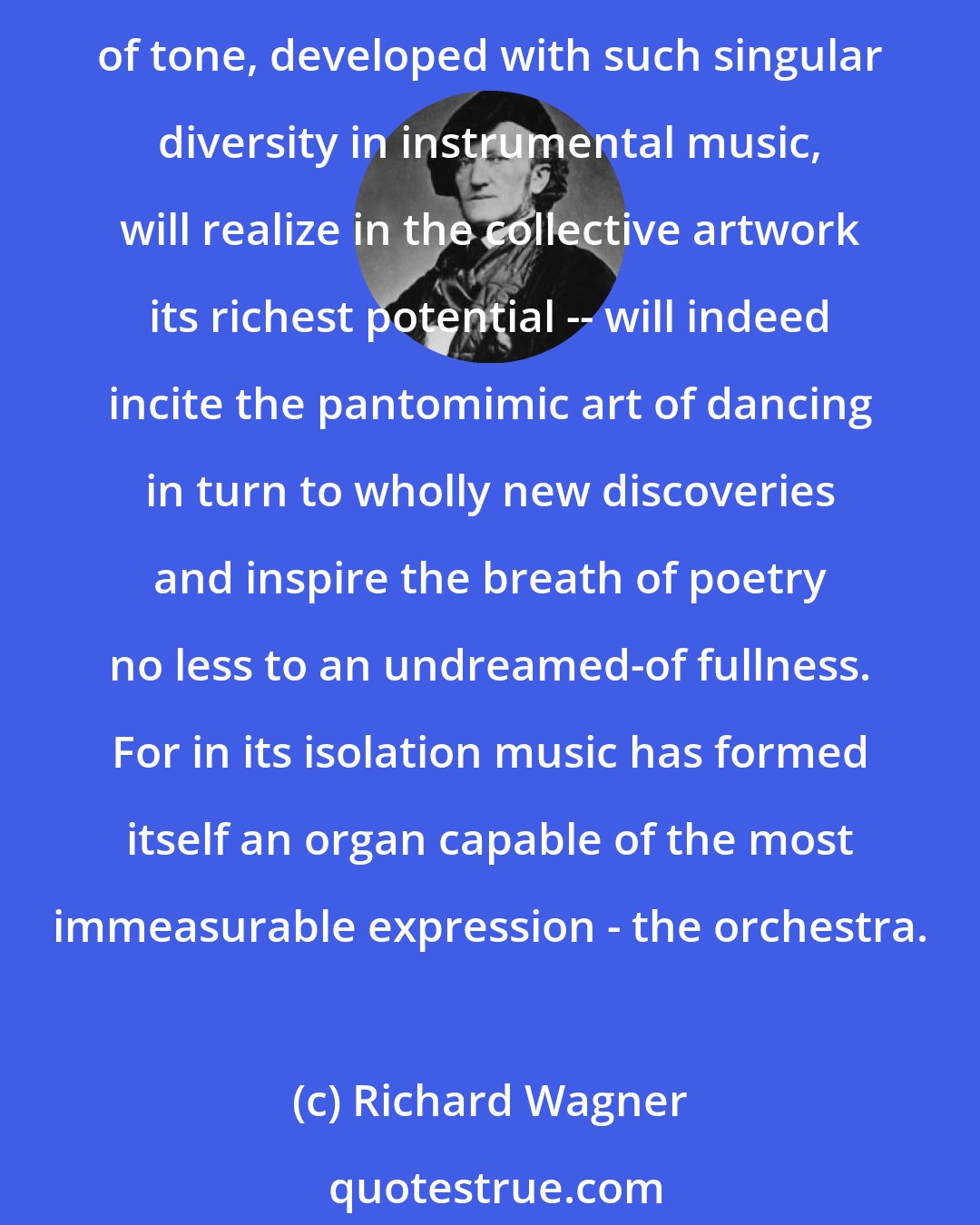 Richard Wagner: True drama can be conceived only as resulting from the collective impulse of all the arts to communicate in the most immediate way with a collective public... Thus especially the art of tone, developed with such singular diversity in instrumental music, will realize in the collective artwork its richest potential -- will indeed incite the pantomimic art of dancing in turn to wholly new discoveries and inspire the breath of poetry no less to an undreamed-of fullness. For in its isolation music has formed itself an organ capable of the most immeasurable expression - the orchestra.
