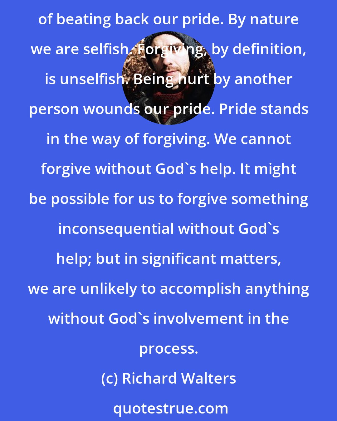 Richard Walters: What is forgiving? Forgiving is giving up all claim on one who had hurt you and letting go of the emotional consequences of the hurt. How can we do that? It's done at the price of beating back our pride. By nature we are selfish. Forgiving, by definition, is unselfish. Being hurt by another person wounds our pride. Pride stands in the way of forgiving. We cannot forgive without God's help. It might be possible for us to forgive something inconsequential without God's help; but in significant matters, we are unlikely to accomplish anything without God's involvement in the process.