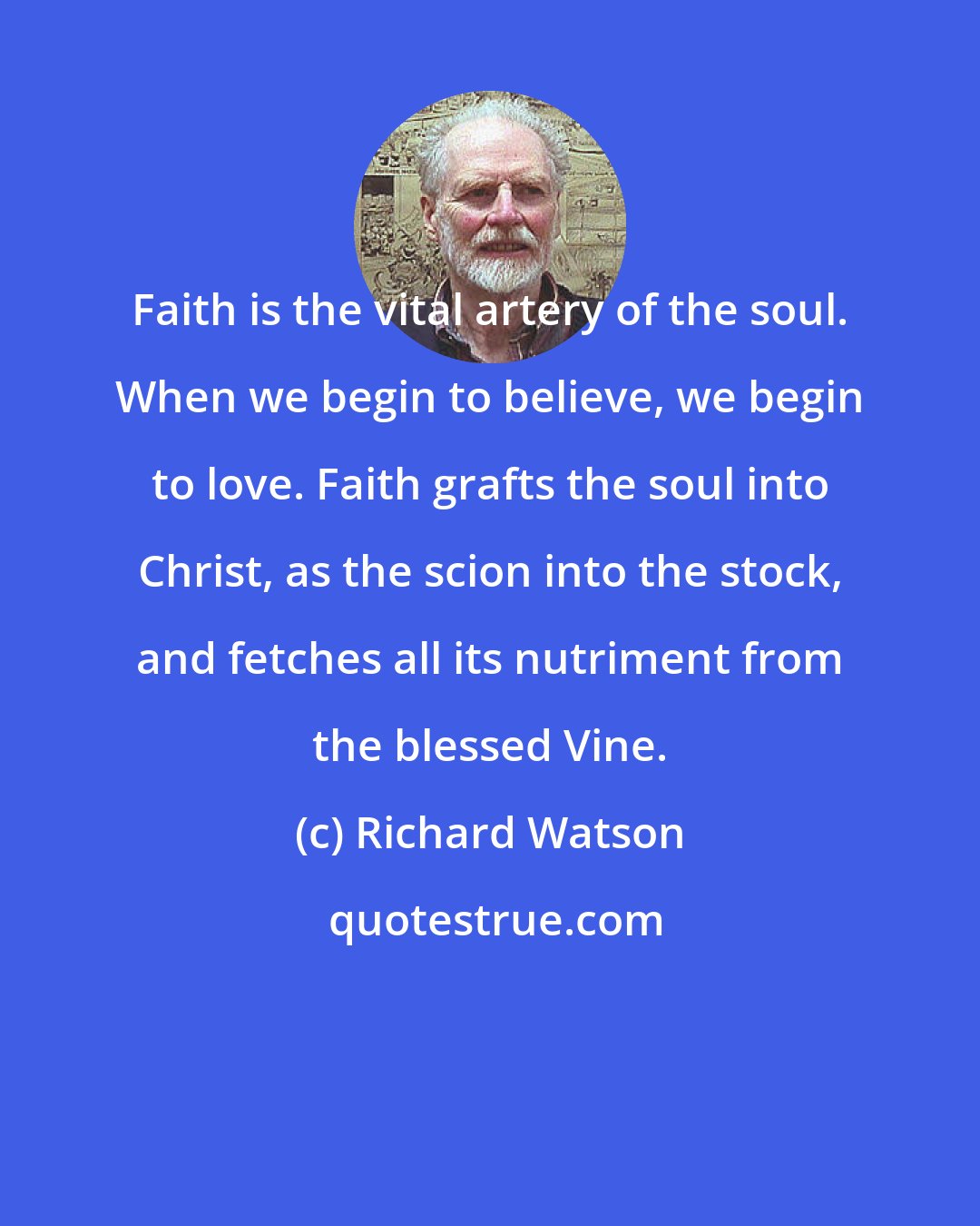 Richard Watson: Faith is the vital artery of the soul. When we begin to believe, we begin to love. Faith grafts the soul into Christ, as the scion into the stock, and fetches all its nutriment from the blessed Vine.