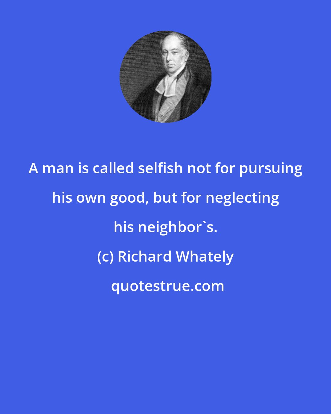 Richard Whately: A man is called selfish not for pursuing his own good, but for neglecting his neighbor's.