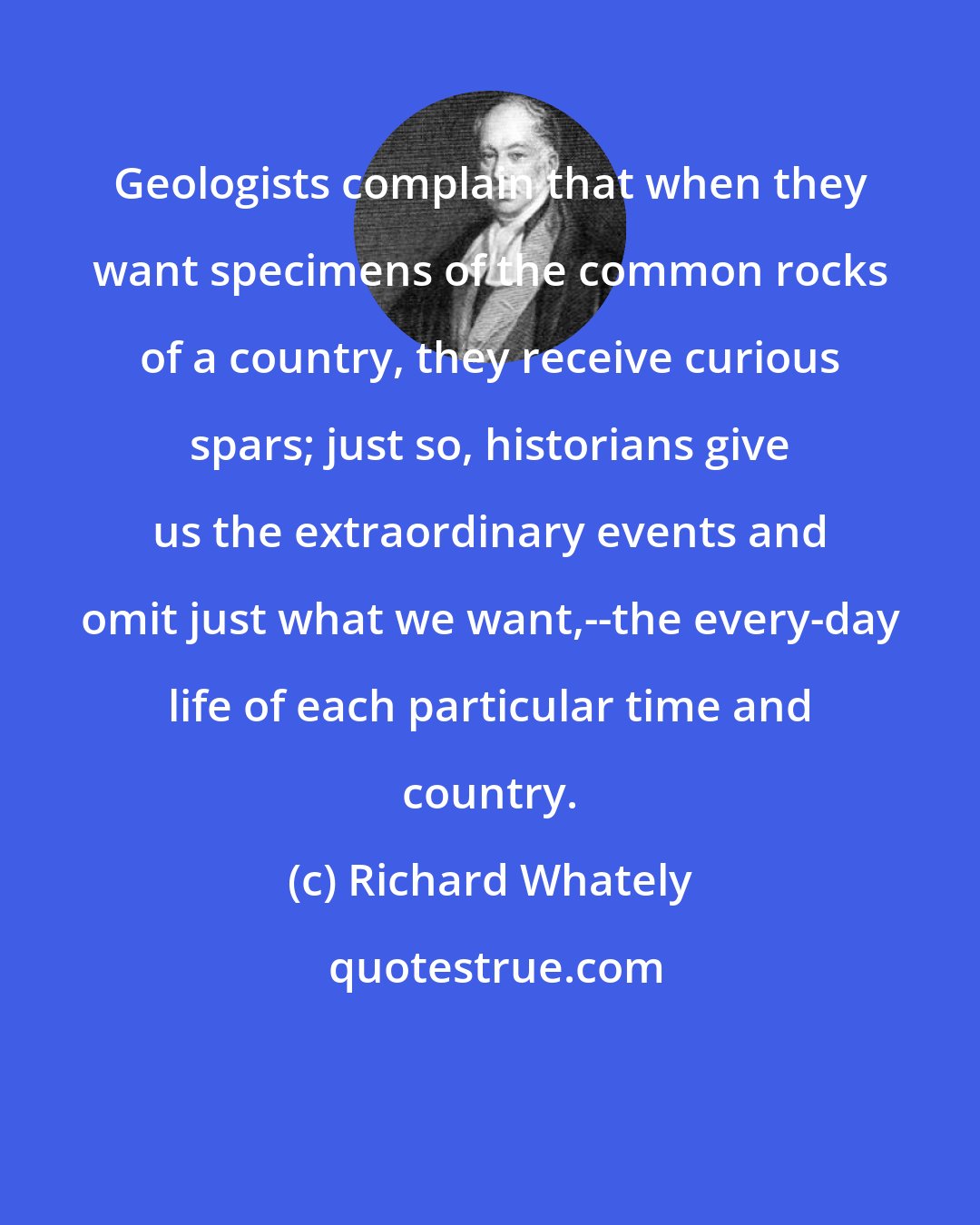 Richard Whately: Geologists complain that when they want specimens of the common rocks of a country, they receive curious spars; just so, historians give us the extraordinary events and omit just what we want,--the every-day life of each particular time and country.