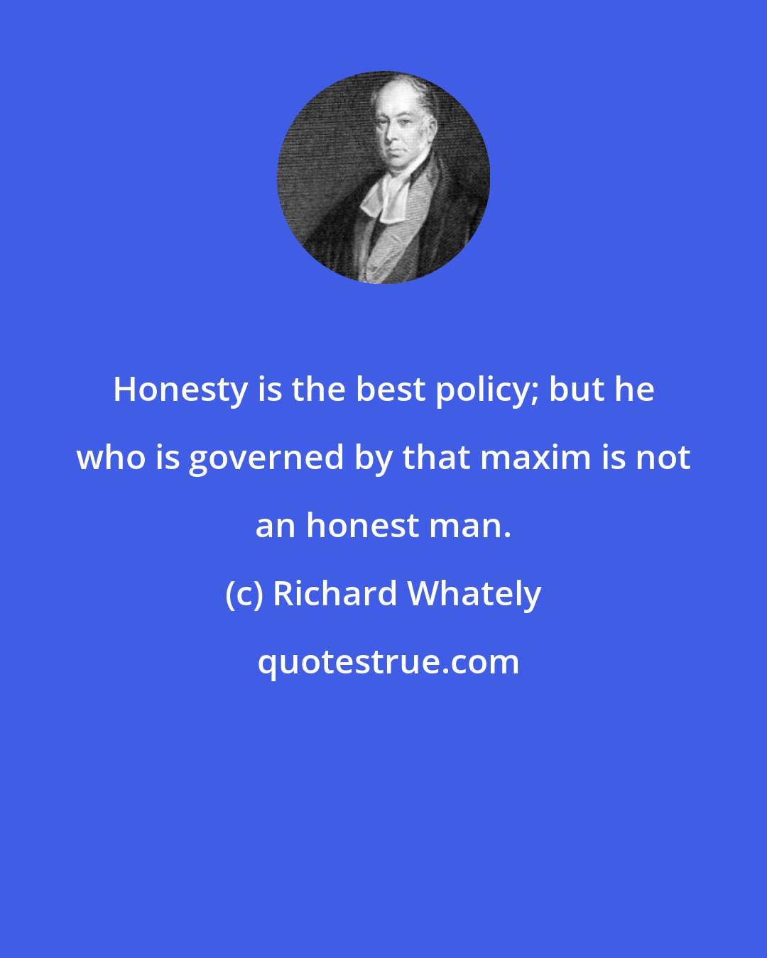 Richard Whately: Honesty is the best policy; but he who is governed by that maxim is not an honest man.