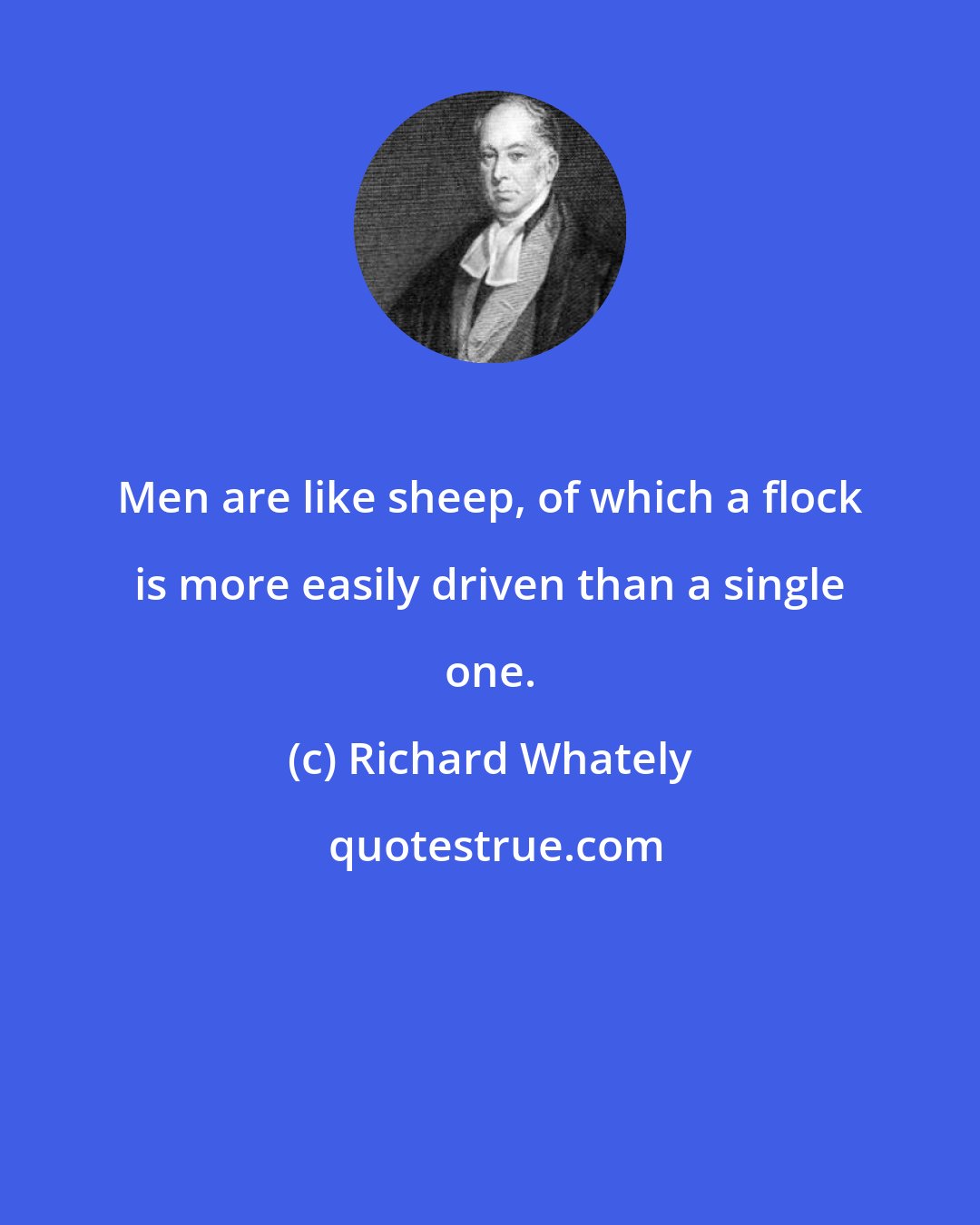 Richard Whately: Men are like sheep, of which a flock is more easily driven than a single one.