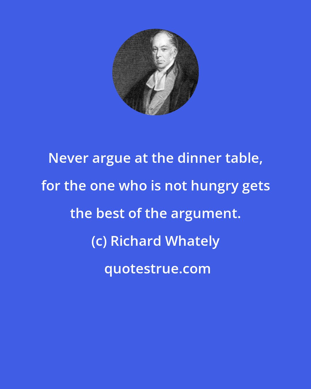 Richard Whately: Never argue at the dinner table, for the one who is not hungry gets the best of the argument.