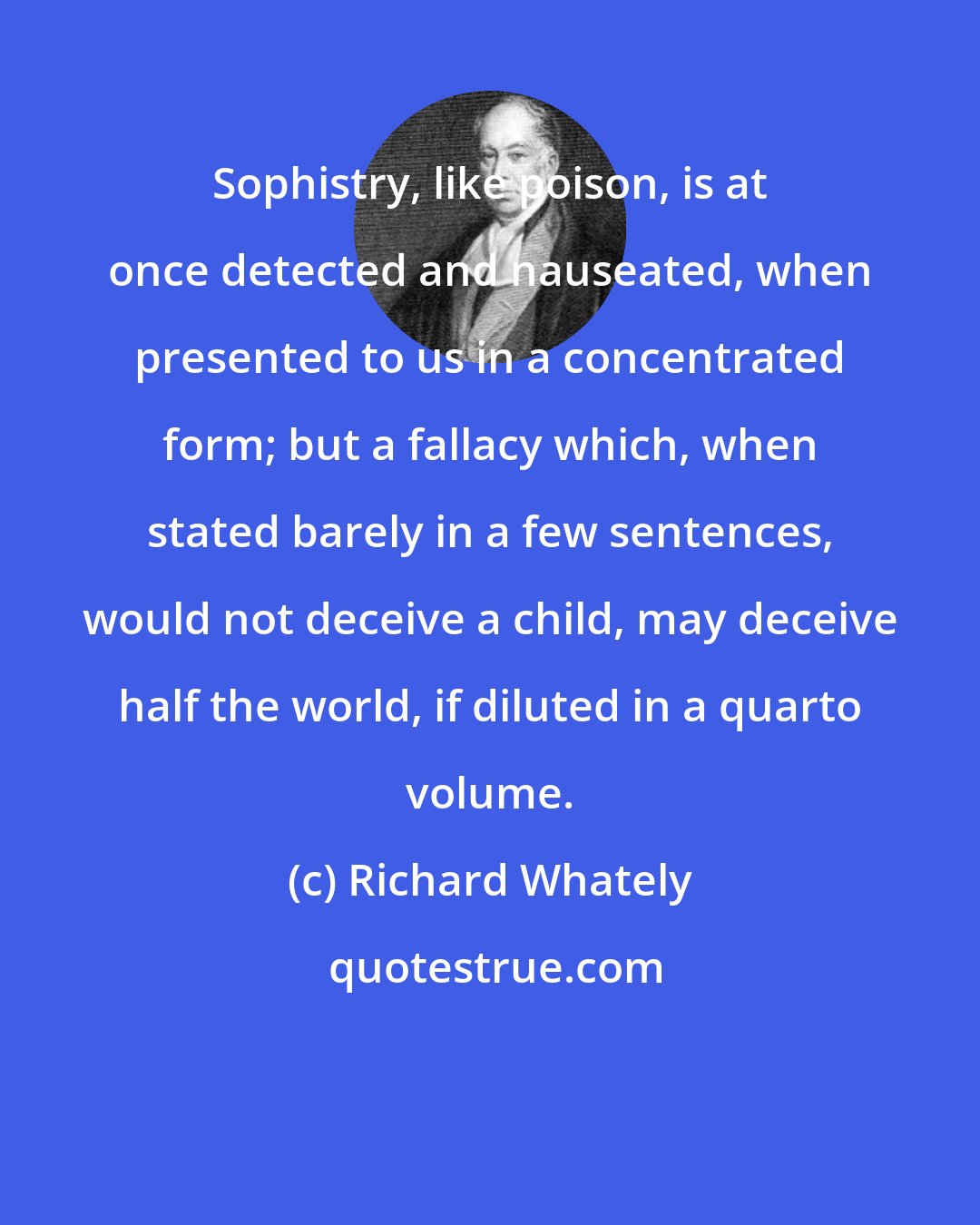 Richard Whately: Sophistry, like poison, is at once detected and nauseated, when presented to us in a concentrated form; but a fallacy which, when stated barely in a few sentences, would not deceive a child, may deceive half the world, if diluted in a quarto volume.
