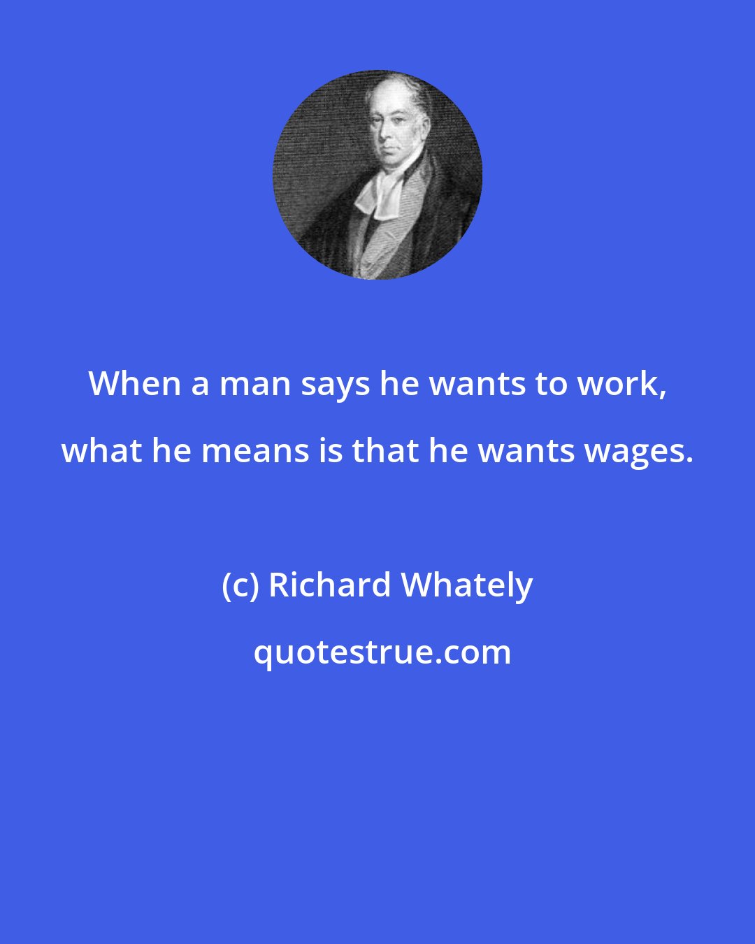 Richard Whately: When a man says he wants to work, what he means is that he wants wages.