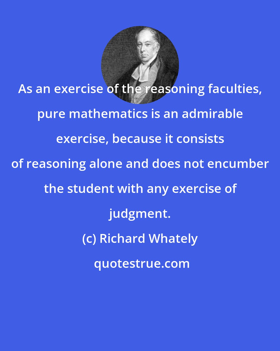 Richard Whately: As an exercise of the reasoning faculties, pure mathematics is an admirable exercise, because it consists of reasoning alone and does not encumber the student with any exercise of judgment.
