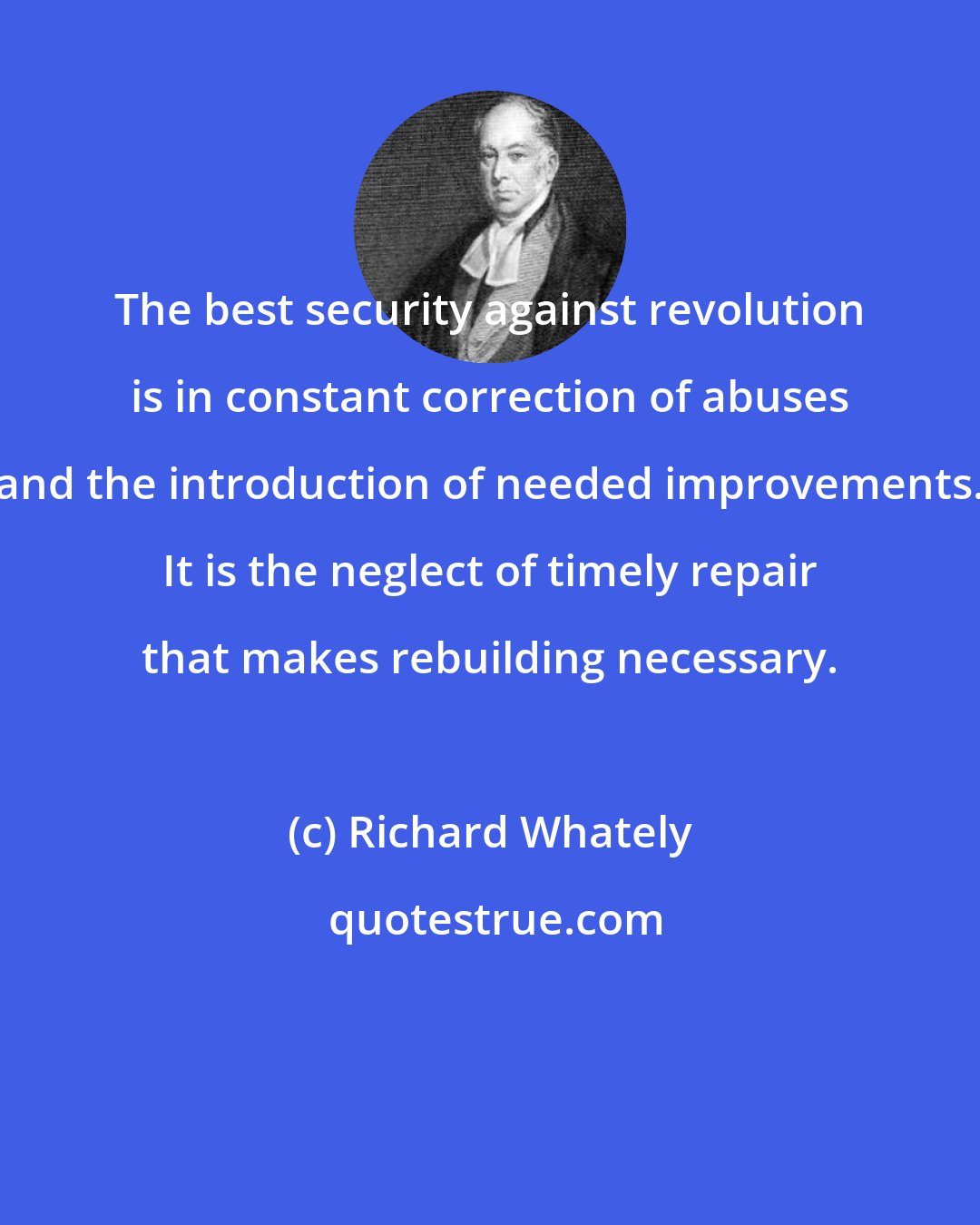 Richard Whately: The best security against revolution is in constant correction of abuses and the introduction of needed improvements. It is the neglect of timely repair that makes rebuilding necessary.